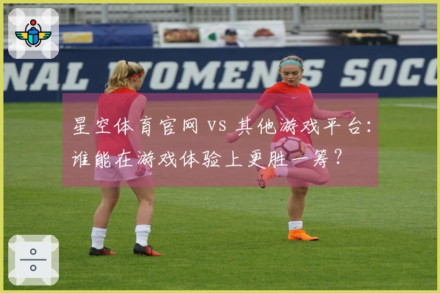 星空体育官网 vs 其他游戏平台：谁能在游戏体验上更胜一筹？